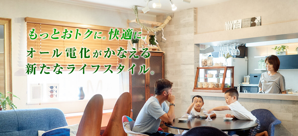 もっとおトクに。快適に。オール電化がかなえる新たなライフスタイル。